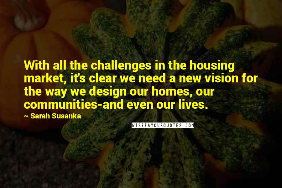 Sarah Susanka Quotes: With all the challenges in the housing market, it's clear we need a new vision for the way we design our homes, our communities-and even our lives.