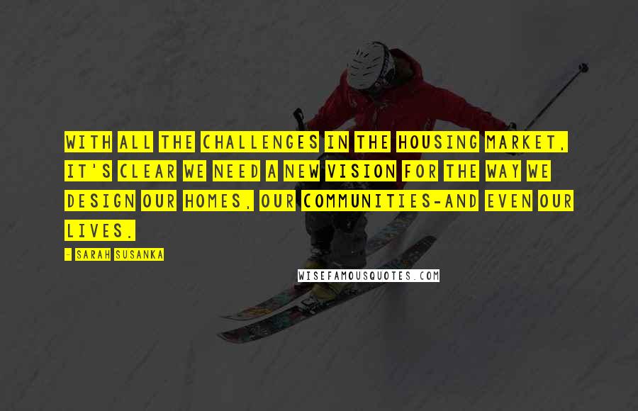 Sarah Susanka Quotes: With all the challenges in the housing market, it's clear we need a new vision for the way we design our homes, our communities-and even our lives.