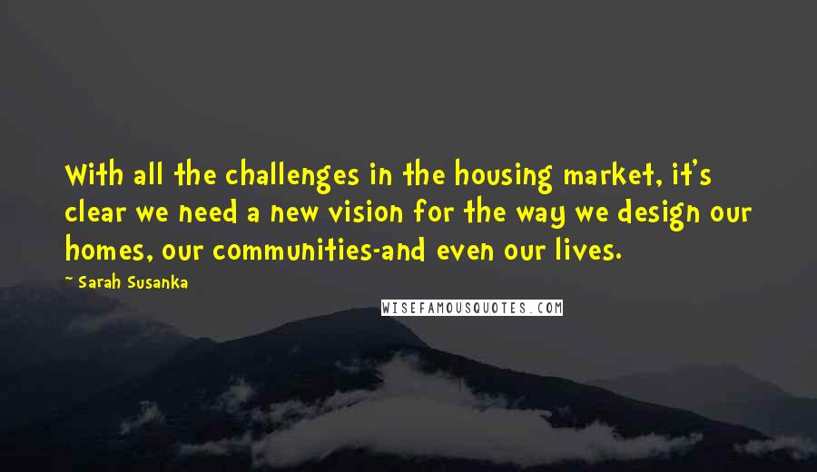 Sarah Susanka Quotes: With all the challenges in the housing market, it's clear we need a new vision for the way we design our homes, our communities-and even our lives.