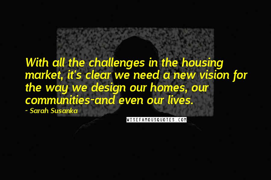 Sarah Susanka Quotes: With all the challenges in the housing market, it's clear we need a new vision for the way we design our homes, our communities-and even our lives.