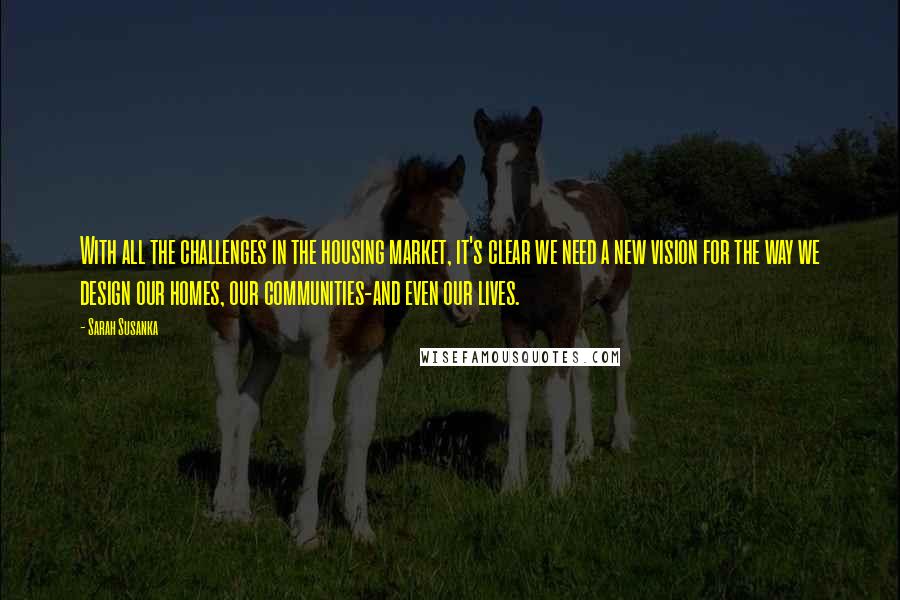 Sarah Susanka Quotes: With all the challenges in the housing market, it's clear we need a new vision for the way we design our homes, our communities-and even our lives.
