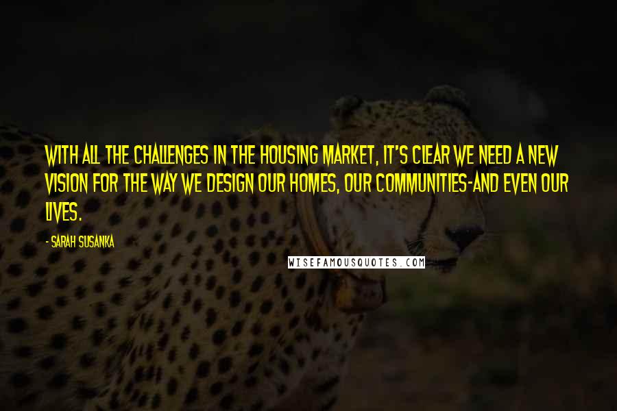 Sarah Susanka Quotes: With all the challenges in the housing market, it's clear we need a new vision for the way we design our homes, our communities-and even our lives.