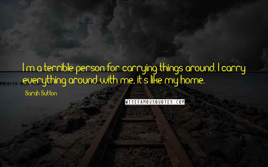 Sarah Sutton Quotes: I'm a terrible person for carrying things around. I carry everything around with me, it's like my home.