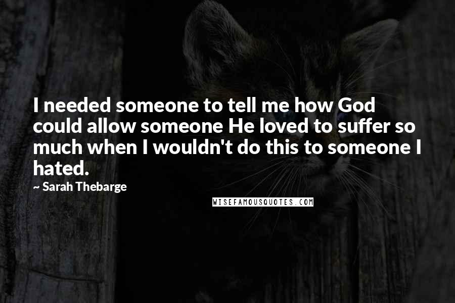 Sarah Thebarge Quotes: I needed someone to tell me how God could allow someone He loved to suffer so much when I wouldn't do this to someone I hated.