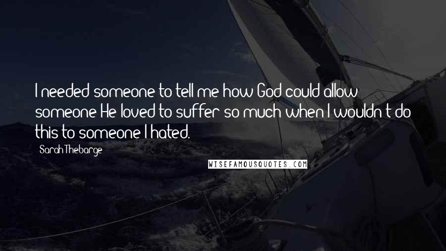 Sarah Thebarge Quotes: I needed someone to tell me how God could allow someone He loved to suffer so much when I wouldn't do this to someone I hated.