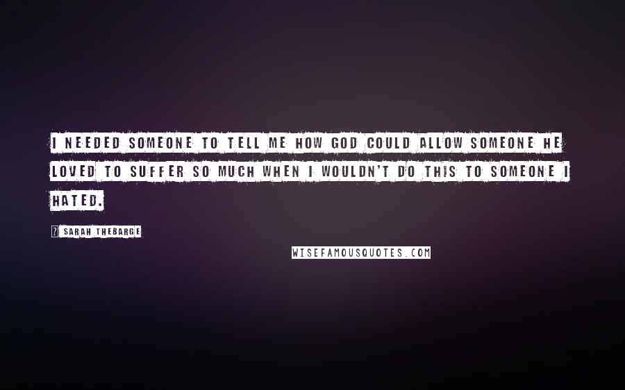 Sarah Thebarge Quotes: I needed someone to tell me how God could allow someone He loved to suffer so much when I wouldn't do this to someone I hated.