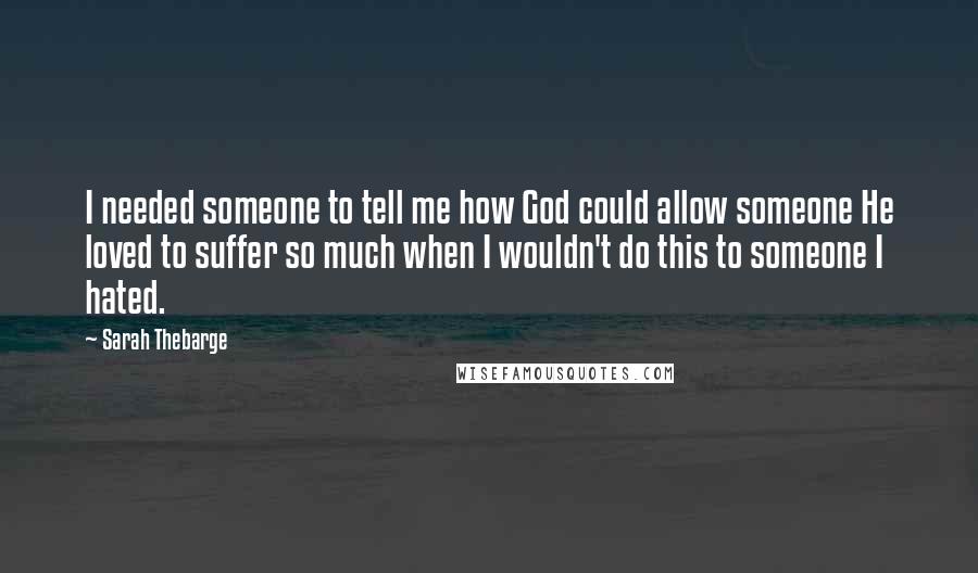 Sarah Thebarge Quotes: I needed someone to tell me how God could allow someone He loved to suffer so much when I wouldn't do this to someone I hated.