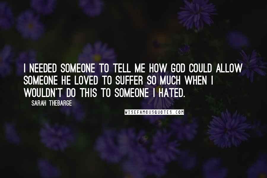 Sarah Thebarge Quotes: I needed someone to tell me how God could allow someone He loved to suffer so much when I wouldn't do this to someone I hated.