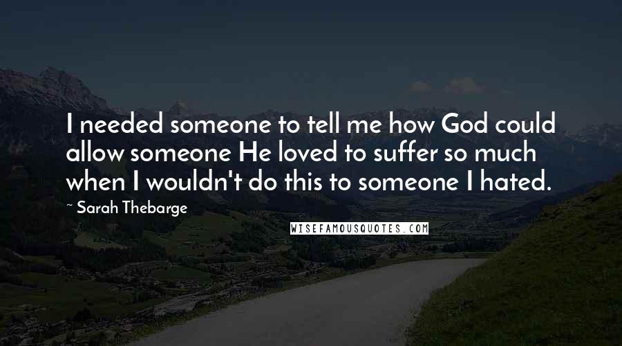 Sarah Thebarge Quotes: I needed someone to tell me how God could allow someone He loved to suffer so much when I wouldn't do this to someone I hated.