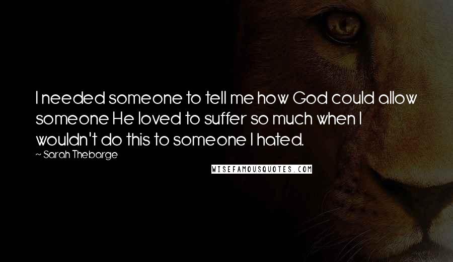 Sarah Thebarge Quotes: I needed someone to tell me how God could allow someone He loved to suffer so much when I wouldn't do this to someone I hated.