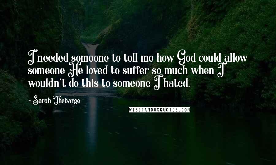 Sarah Thebarge Quotes: I needed someone to tell me how God could allow someone He loved to suffer so much when I wouldn't do this to someone I hated.