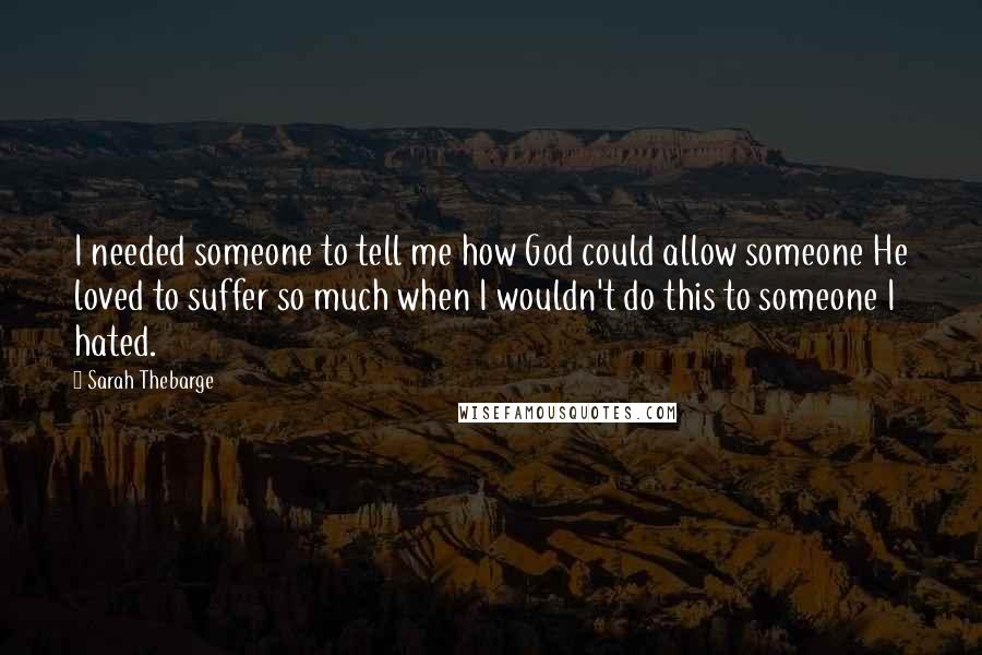 Sarah Thebarge Quotes: I needed someone to tell me how God could allow someone He loved to suffer so much when I wouldn't do this to someone I hated.