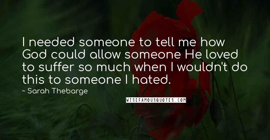 Sarah Thebarge Quotes: I needed someone to tell me how God could allow someone He loved to suffer so much when I wouldn't do this to someone I hated.