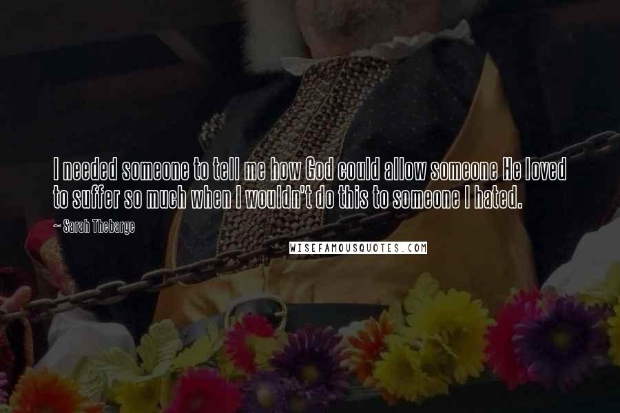 Sarah Thebarge Quotes: I needed someone to tell me how God could allow someone He loved to suffer so much when I wouldn't do this to someone I hated.