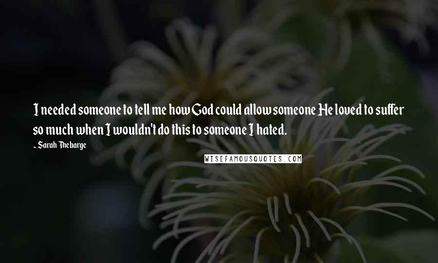 Sarah Thebarge Quotes: I needed someone to tell me how God could allow someone He loved to suffer so much when I wouldn't do this to someone I hated.