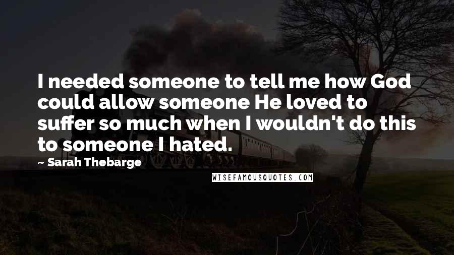 Sarah Thebarge Quotes: I needed someone to tell me how God could allow someone He loved to suffer so much when I wouldn't do this to someone I hated.