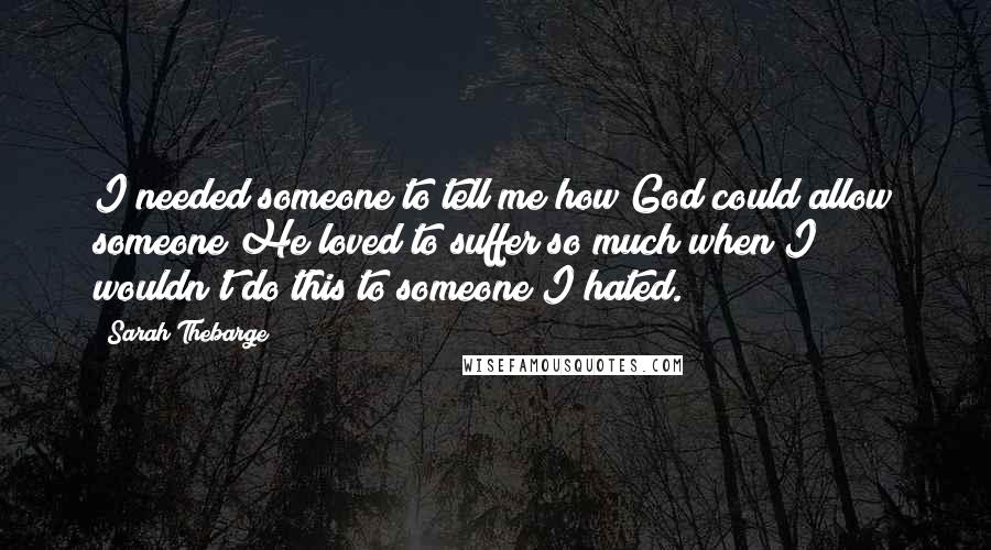 Sarah Thebarge Quotes: I needed someone to tell me how God could allow someone He loved to suffer so much when I wouldn't do this to someone I hated.