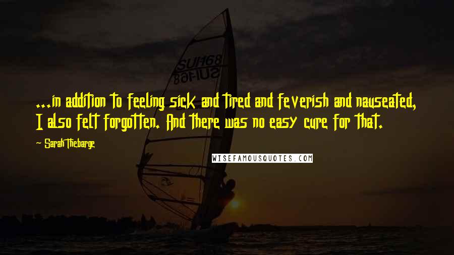 Sarah Thebarge Quotes: ...in addition to feeling sick and tired and feverish and nauseated, I also felt forgotten. And there was no easy cure for that.