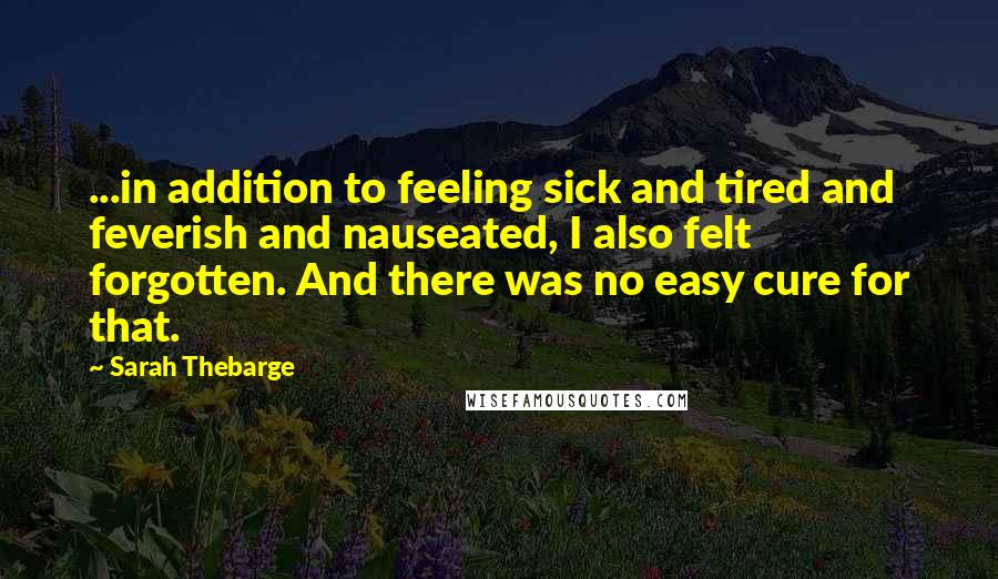 Sarah Thebarge Quotes: ...in addition to feeling sick and tired and feverish and nauseated, I also felt forgotten. And there was no easy cure for that.