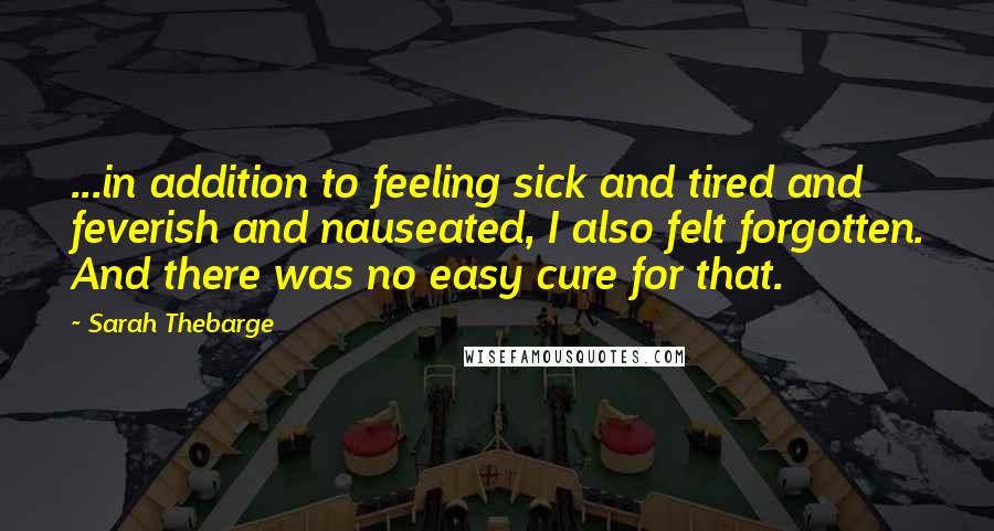 Sarah Thebarge Quotes: ...in addition to feeling sick and tired and feverish and nauseated, I also felt forgotten. And there was no easy cure for that.