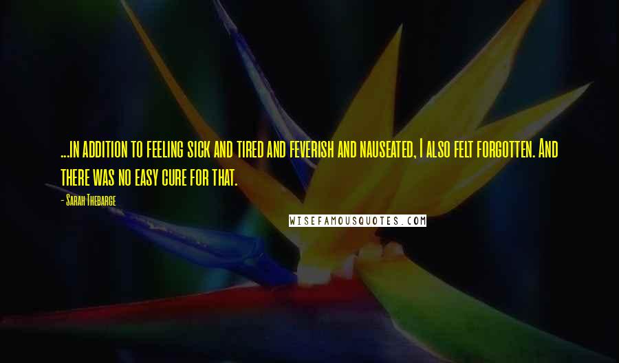 Sarah Thebarge Quotes: ...in addition to feeling sick and tired and feverish and nauseated, I also felt forgotten. And there was no easy cure for that.