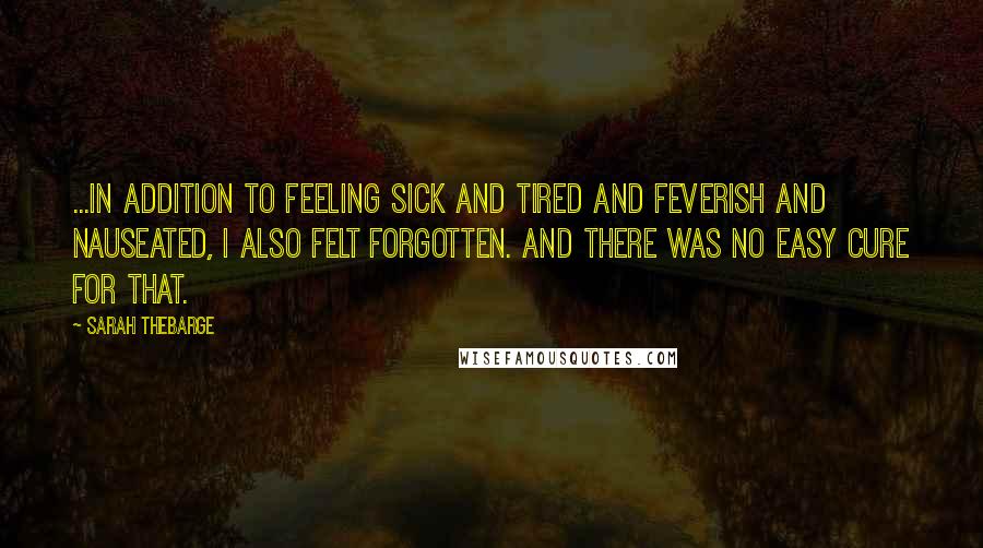 Sarah Thebarge Quotes: ...in addition to feeling sick and tired and feverish and nauseated, I also felt forgotten. And there was no easy cure for that.