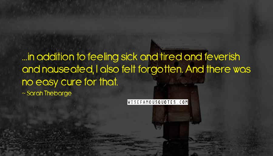 Sarah Thebarge Quotes: ...in addition to feeling sick and tired and feverish and nauseated, I also felt forgotten. And there was no easy cure for that.