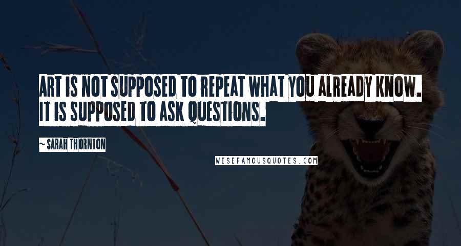 Sarah Thornton Quotes: Art is not supposed to repeat what you already know. It is supposed to ask questions.