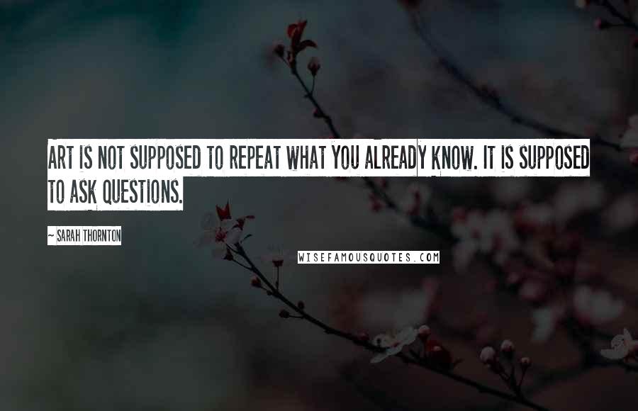 Sarah Thornton Quotes: Art is not supposed to repeat what you already know. It is supposed to ask questions.