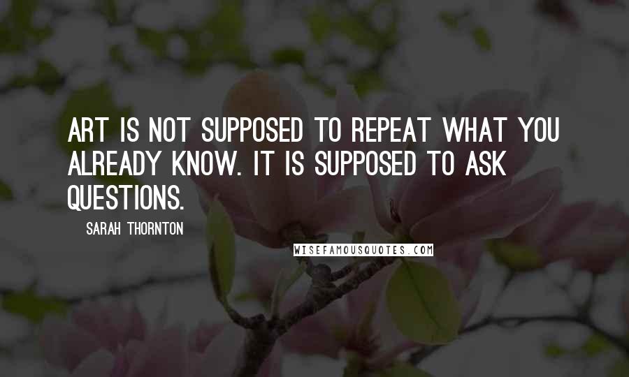 Sarah Thornton Quotes: Art is not supposed to repeat what you already know. It is supposed to ask questions.