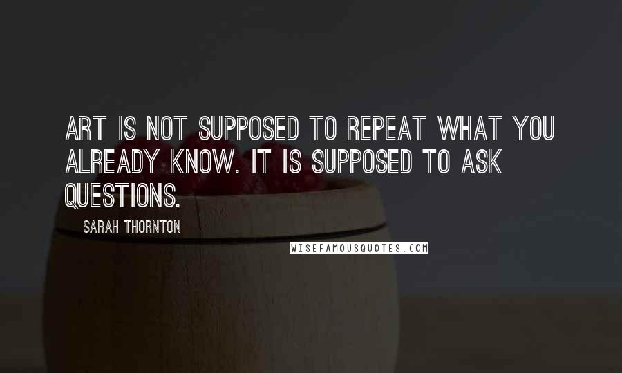 Sarah Thornton Quotes: Art is not supposed to repeat what you already know. It is supposed to ask questions.