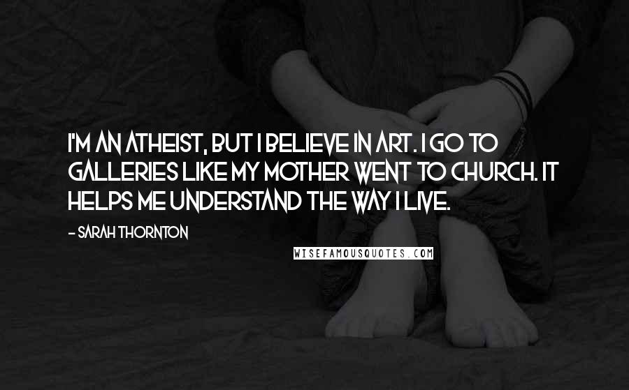 Sarah Thornton Quotes: I'm an atheist, but I believe in art. I go to galleries like my mother went to church. It helps me understand the way I live.