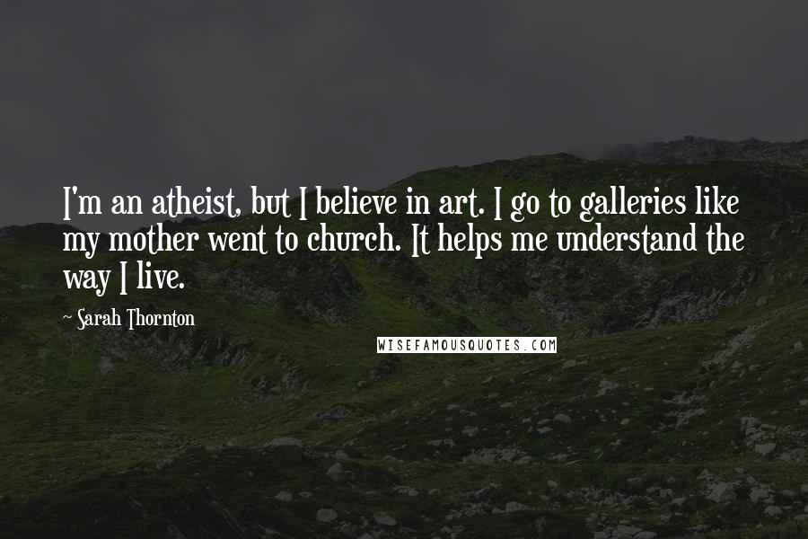 Sarah Thornton Quotes: I'm an atheist, but I believe in art. I go to galleries like my mother went to church. It helps me understand the way I live.