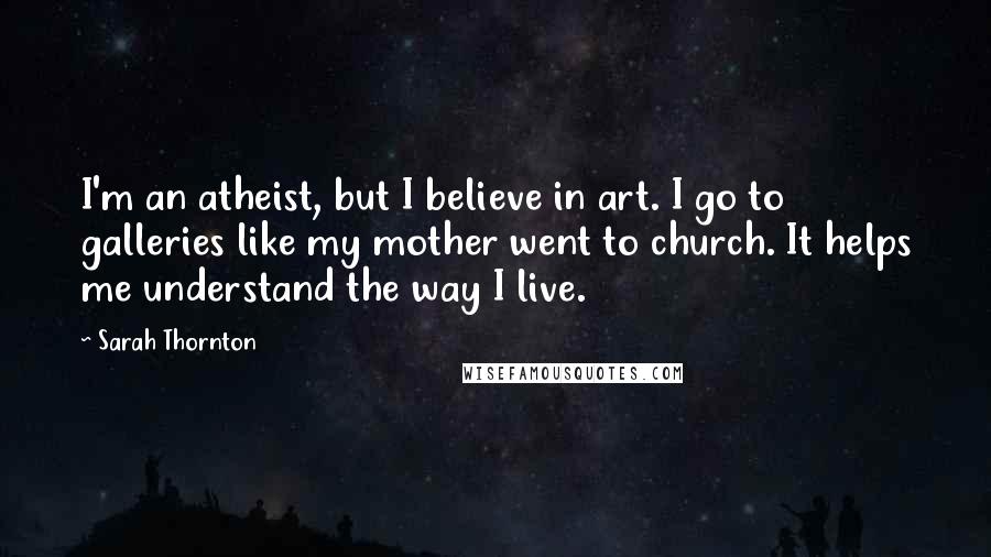 Sarah Thornton Quotes: I'm an atheist, but I believe in art. I go to galleries like my mother went to church. It helps me understand the way I live.