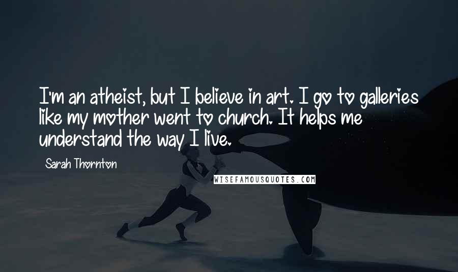 Sarah Thornton Quotes: I'm an atheist, but I believe in art. I go to galleries like my mother went to church. It helps me understand the way I live.