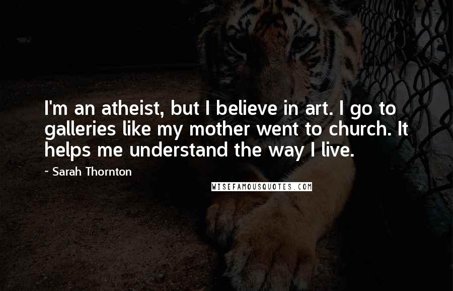 Sarah Thornton Quotes: I'm an atheist, but I believe in art. I go to galleries like my mother went to church. It helps me understand the way I live.