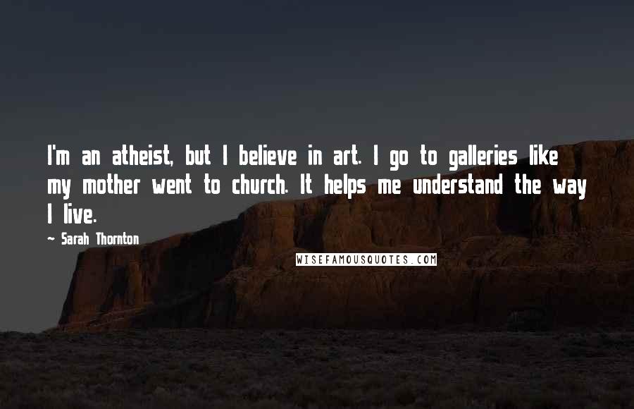 Sarah Thornton Quotes: I'm an atheist, but I believe in art. I go to galleries like my mother went to church. It helps me understand the way I live.