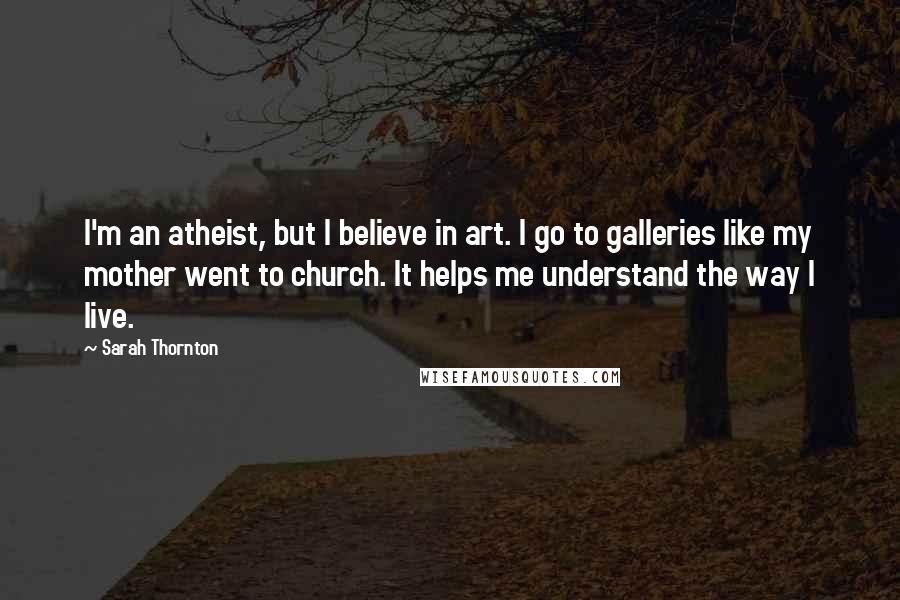 Sarah Thornton Quotes: I'm an atheist, but I believe in art. I go to galleries like my mother went to church. It helps me understand the way I live.