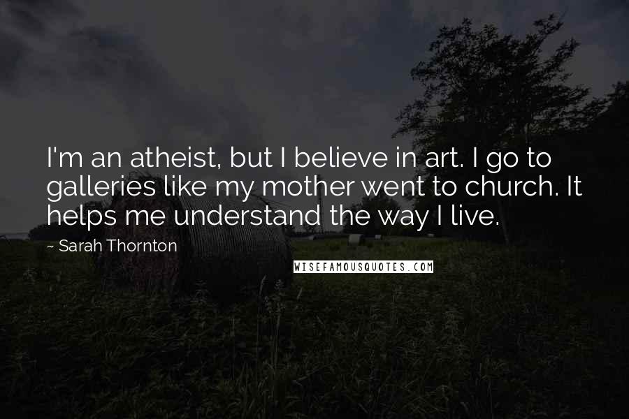 Sarah Thornton Quotes: I'm an atheist, but I believe in art. I go to galleries like my mother went to church. It helps me understand the way I live.