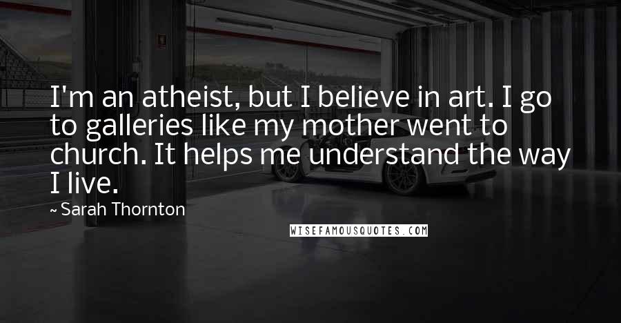 Sarah Thornton Quotes: I'm an atheist, but I believe in art. I go to galleries like my mother went to church. It helps me understand the way I live.
