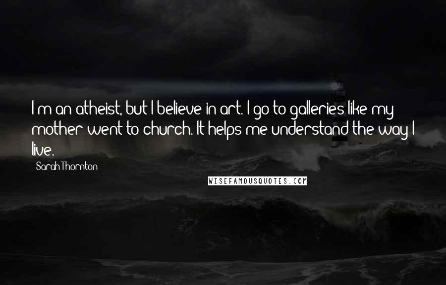 Sarah Thornton Quotes: I'm an atheist, but I believe in art. I go to galleries like my mother went to church. It helps me understand the way I live.
