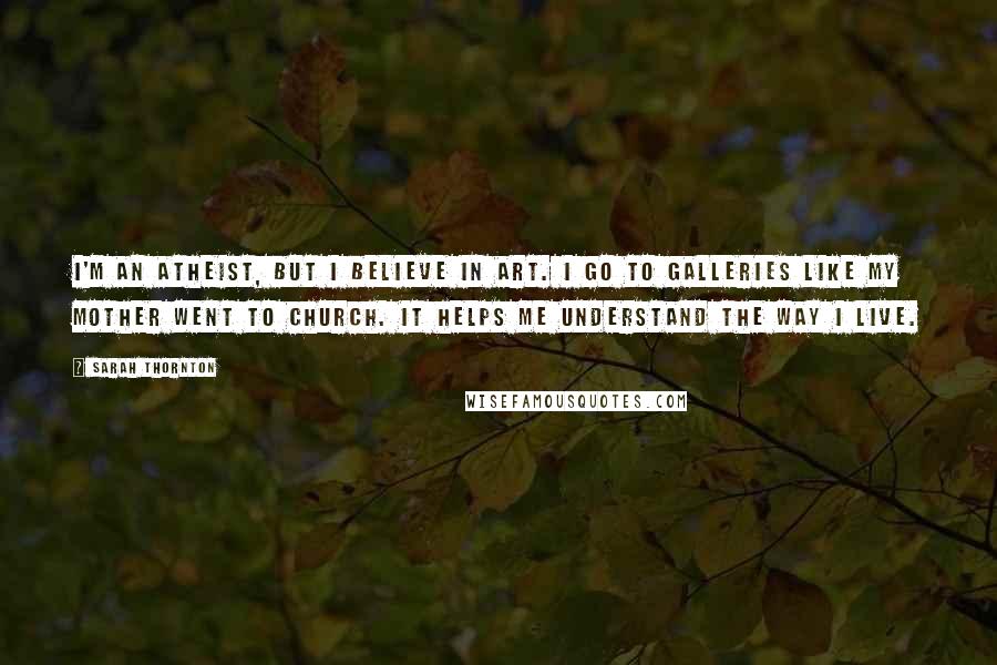 Sarah Thornton Quotes: I'm an atheist, but I believe in art. I go to galleries like my mother went to church. It helps me understand the way I live.