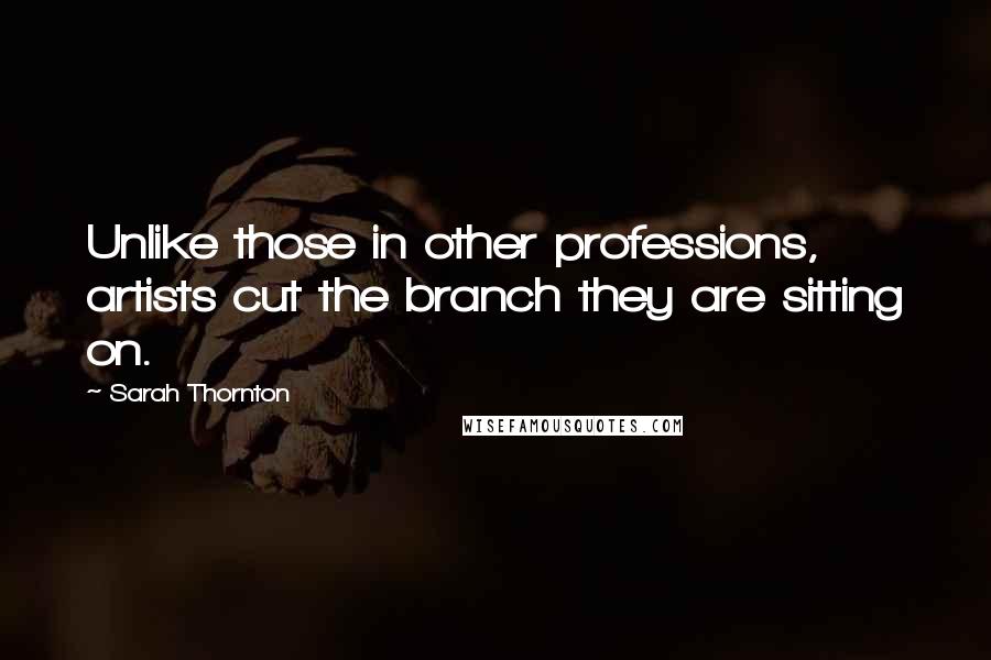 Sarah Thornton Quotes: Unlike those in other professions, artists cut the branch they are sitting on.