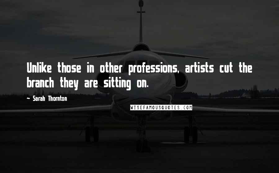 Sarah Thornton Quotes: Unlike those in other professions, artists cut the branch they are sitting on.