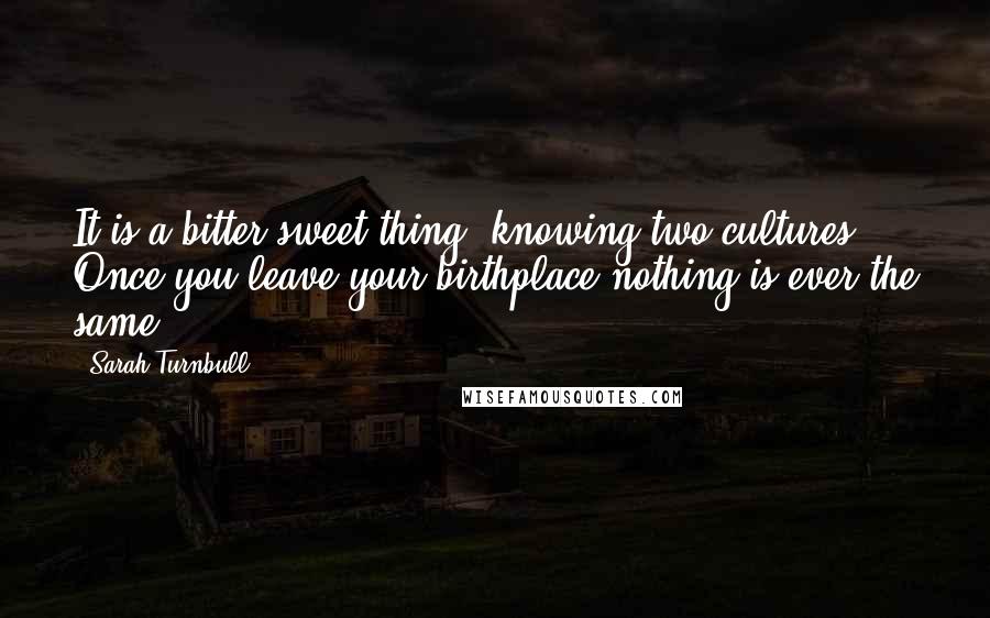 Sarah Turnbull Quotes: It is a bitter-sweet thing, knowing two cultures. Once you leave your birthplace nothing is ever the same.