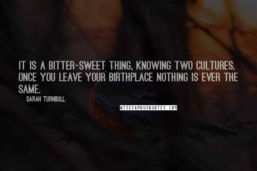 Sarah Turnbull Quotes: It is a bitter-sweet thing, knowing two cultures. Once you leave your birthplace nothing is ever the same.