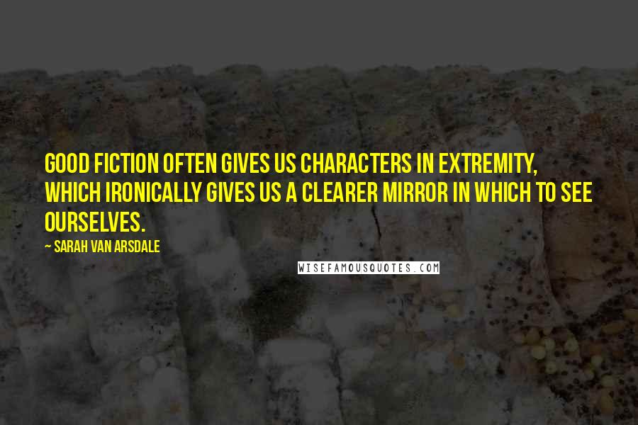 Sarah Van Arsdale Quotes: Good fiction often gives us characters in extremity, which ironically gives us a clearer mirror in which to see ourselves.