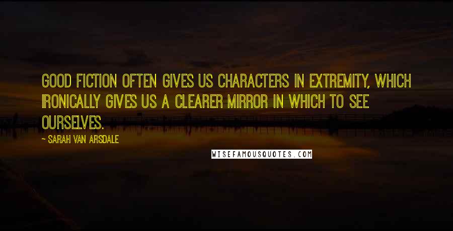 Sarah Van Arsdale Quotes: Good fiction often gives us characters in extremity, which ironically gives us a clearer mirror in which to see ourselves.