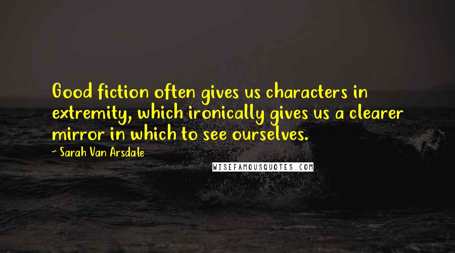 Sarah Van Arsdale Quotes: Good fiction often gives us characters in extremity, which ironically gives us a clearer mirror in which to see ourselves.
