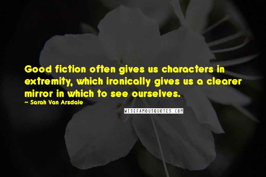 Sarah Van Arsdale Quotes: Good fiction often gives us characters in extremity, which ironically gives us a clearer mirror in which to see ourselves.